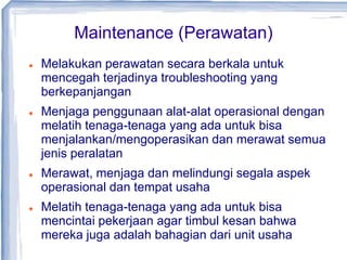 Maintenance (Perawatan)
 Melakukan perawatan secara berkala untuk
mencegah terjadinya troubleshooting yang
berkepanjangan
 Menjaga penggunaan alat-alat operasional dengan
melatih tenaga-tenaga yang ada untuk bisa
menjalankan/mengoperasikan dan merawat semua
jenis peralatan
 Merawat, menjaga dan melindungi segala aspek
operasional dan tempat usaha
 Melatih tenaga-tenaga yang ada untuk bisa
mencintai pekerjaan agar timbul kesan bahwa
mereka juga adalah bahagian dari unit usaha
 