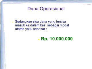 Dana Operasional
 Sedangkan sisa dana yang tersisa
masuk ke dalam kas sebagai modal
utama yaitu sebesar :
 Rp. 10.000.000
 