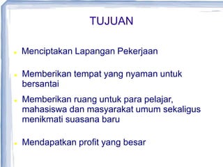 TUJUAN
 Menciptakan Lapangan Pekerjaan
 Menciptakan Lapangan Pekerjaan
 Memberikan tempat yang nyaman untuk
bersantai
 Memberikan ruang untuk para pelajar,
mahasiswa dan masyarakat umum sekaligus
menikmati suasana baru
 Mendapatkan profit yang besar
 