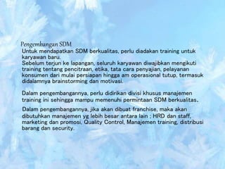Pengembangan SDM
Untuk mendapatkan SDM berkualitas, perlu diadakan training untuk
karyawan baru.
Sebelum terjun ke lapangan, seluruh karyawan diwajibkan mengikuti
training tentang pencitraan, etika, tata cara penyajian, pelayanan
konsumen dari mulai persiapan hingga am operasional tutup, termasuk
didalamnya brainstorming dan motivasi.
Dalam pengembangannya, perlu didirikan divisi khusus manajemen
training ini sehingga mampu memenuhi permintaan SDM berkualitas.
Dalam pengembangannya, jika akan dibuat franchise, maka akan
dibutuhkan manajemen yg lebih besar antara lain ; HRD dan staff,
marketing dan promosi, Quality Control, Manajemen training, distribusi
barang dan security.
 