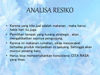 ANALISA RESIKO
• Karena yang kita jual adalah makanan , maka harus
habis hari itu juga.
• Pemilihan tempat yang kurang strategis , akan
mengakibatkan sepinya pengunjung.
• Karena ini makanan rumahan, sikap masyarakat
terhadap produk menjadikan ini peluang. Sehingga akan
muncul pesaing baru.
• Harus bisa mempertahankan konsistensi CITA RASA
yang khas.
 