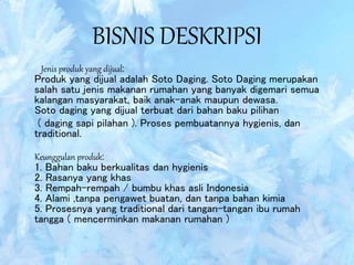 BISNIS DESKRIPSI
Jenis produk yang dijual:
Produk yang dijual adalah Soto Daging. Soto Daging merupakan
salah satu jenis makanan rumahan yang banyak digemari semua
kalangan masyarakat, baik anak-anak maupun dewasa.
Soto daging yang dijual terbuat dari bahan baku pilihan
( daging sapi pilahan ). Proses pembuatannya hygienis, dan
traditional.
Keunggulan produk:
1. Bahan baku berkualitas dan hygienis
2. Rasanya yang khas
3. Rempah-rempah / bumbu khas asli Indonesia
4. Alami ,tanpa pengawet buatan, dan tanpa bahan kimia
5. Prosesnya yang traditional dari tangan-tangan ibu rumah
tangga ( mencerminkan makanan rumahan )
 