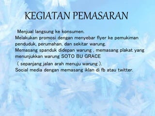 KEGIATAN PEMASARAN
Menjual langsung ke konsumen.
Melakukan promosi dengan menyebar flyer ke pemukiman
penduduk, perumahan, dan sekitar warung.
Memasang spanduk didepan warung , memasang plakat yang
menunjukkan warung SOTO BU GRACE
( sepanjang jalan arah menuju warung ).
Social media dengan memasang iklan di fb atau twitter.
 