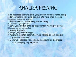 ANALISA PESAING
Ada beberapa Warung Soto yang sudah memiliki nama, yang
sudah terkenal sejak lama dengan cita rasa khas mereka.
Keunggulan warung soto tersebut:
1. Sudah memiliki nama yang dikenal orang.
2. Cita rasa yang khas.
3. SDM yang sudah lama bekerja dengan warung tersebut.
Kelemahan warung soto tersebut:
1. Kurang hygienis.
2. Harga yang relatif tinggi.
3. Kurang konsisten dalam hal rasa, karena sudah menjadi
“pemilik keturunan”.
4. Menurut beberapa konsumen , menggunakan penyedap
rasa sebagai penguat kaldu.
 