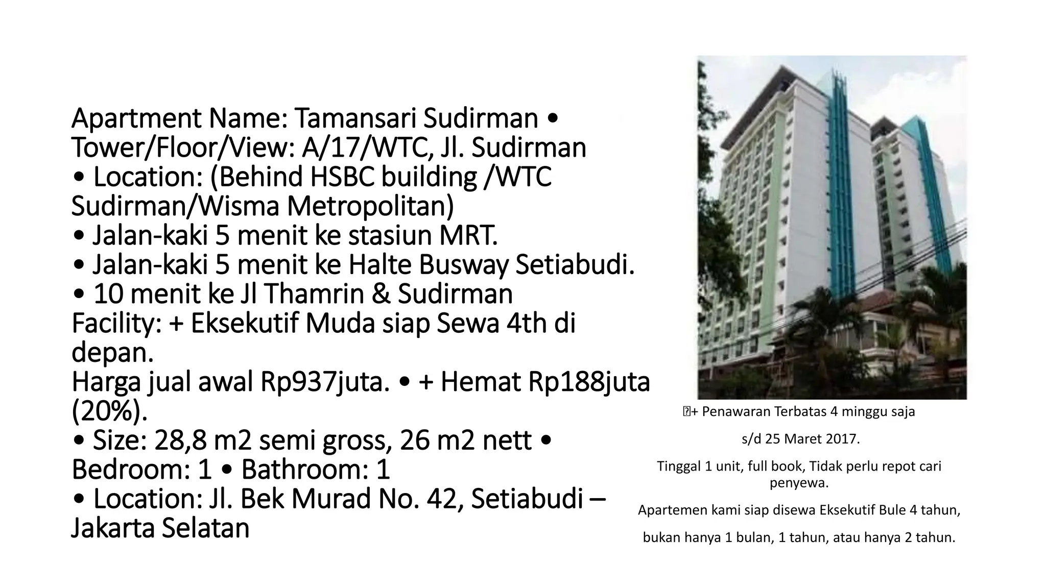 + Penawaran Terbatas 4 minggu saja
s/d 25 Maret 2017.
Tinggal 1 unit, full book, Tidak perlu repot cari
penyewa.
Apartemen kami siap disewa Eksekutif Bule 4 tahun,
bukan hanya 1 bulan, 1 tahun, atau hanya 2 tahun.
Apartment Name: Tamansari Sudirman •
Tower/Floor/View: A/17/WTC, Jl. Sudirman
• Location: (Behind HSBC building /WTC
Sudirman/Wisma Metropolitan)
• Jalan-kaki 5 menit ke stasiun MRT.
• Jalan-kaki 5 menit ke Halte Busway Setiabudi.
• 10 menit ke Jl Thamrin & Sudirman
Facility: + Eksekutif Muda siap Sewa 4th di
depan.
Harga jual awal Rp937juta. • + Hemat Rp188juta
(20%).
• Size: 28,8 m2 semi gross, 26 m2 nett •
Bedroom: 1 • Bathroom: 1
• Location: Jl. Bek Murad No. 42, Setiabudi –
Jakarta Selatan
 