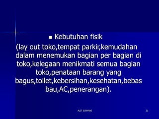 ALIT SURYANI 21
 Kebutuhan fisik
(lay out toko,tempat parkir,kemudahan
dalam menemukan bagian per bagian di
toko,kelegaan menikmati semua bagian
toko,penataan barang yang
bagus,toilet,kebersihan,kesehatan,bebas
bau,AC,penerangan).
 