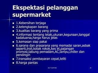 ALIT SURYANI 26
Ekspektasi pelanggan
supermarket
 1.Kebersihan terjaga
 2.kelengkapan barang
 3.kualitas barang yang prima
 4.informasi tentang letak,ukuran,kegunaan,tanggal
kadaluarsa,harga harus jelas
 5.kemasan siap pakai
 6.sarana dan prasarana yang memadai saran,asbak
seperti,troli,kotak rokok,kes et,pajangan
promosi,tabung pemadam,AC,lampu,chiller dan
pendingin
 7.transaksi pembayaran cepat,teliti
 8.harga pantas
 