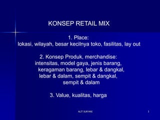 ALIT SURYANI 3
KONSEP RETAIL MIX
1. Place:
lokasi, wilayah, besar kecilnya toko, fasilitas, lay out
2. Konsep Produk, merchandise:
intensitas, model gaya, jenis barang,
keragaman barang, lebar & dangkal,
lebar & dalam, sempit & dangkal,
sempit & dalam
3. Value, kualitas, harga
 