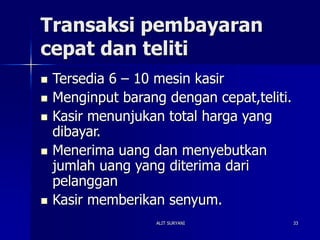 ALIT SURYANI 33
Transaksi pembayaran
cepat dan teliti
 Tersedia 6 – 10 mesin kasir
 Menginput barang dengan cepat,teliti.
 Kasir menunjukan total harga yang
dibayar.
 Menerima uang dan menyebutkan
jumlah uang yang diterima dari
pelanggan
 Kasir memberikan senyum.
 
