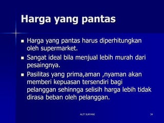 ALIT SURYANI 34
Harga yang pantas
 Harga yang pantas harus diperhitungkan
oleh supermarket.
 Sangat ideal bila menjual lebih murah dari
pesaingnya.
 Pasilitas yang prima,aman ,nyaman akan
memberi kepuasan tersendiri bagi
pelanggan sehinnga selisih harga lebih tidak
dirasa beban oleh pelanggan.
 