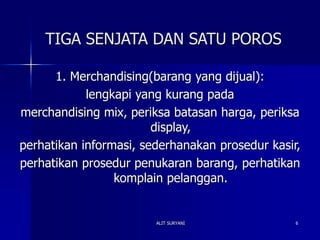 ALIT SURYANI 6
TIGA SENJATA DAN SATU POROS
1. Merchandising(barang yang dijual):
lengkapi yang kurang pada
merchandising mix, periksa batasan harga, periksa
display,
perhatikan informasi, sederhanakan prosedur kasir,
perhatikan prosedur penukaran barang, perhatikan
komplain pelanggan.
 