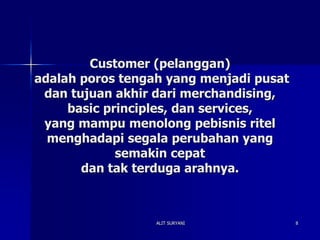 ALIT SURYANI 8
Customer (pelanggan)
adalah poros tengah yang menjadi pusat
dan tujuan akhir dari merchandising,
basic principles, dan services,
yang mampu menolong pebisnis ritel
menghadapi segala perubahan yang
semakin cepat
dan tak terduga arahnya.
 
