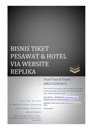 BISNIS TIKET
 PESAWAT & HOTEL
 VIA WEBSITE
 REPLIKA
                               Trust Tour & Travel
                               (082133206363)
                               Trust Tour & Travel adalah salah satu agen Tour & Travel
                               Online yang terpercaya di Indonesia dan selalu siap 24/7
                               days melayani perjalanan anda.

                               Joint with Us.... Only Klik http://www.bisnis-tiket-
                               pesawat.com/?id=aridwikurniawati01
         Trust Tour & Travel
                               Wujudkan Mimpi Anda dengan Bekerjasama Dengan
Jl. Wonodri Kopen, Semarang    Kami.

     Jawa Tengah, Indonesia    Terima Kasih.

               082133206363

    http://www.bisnis-tiket-
pesawat.com/?id=aridwikurni
                    awati01
 