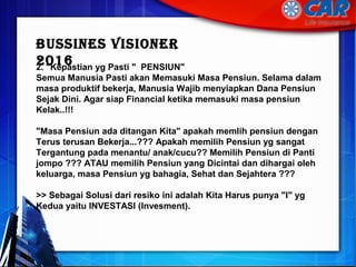 2. "Kepastian yg Pasti " PENSIUN"
Semua Manusia Pasti akan Memasuki Masa Pensiun. Selama dalam
masa produktif bekerja, Manusia Wajib menyiapkan Dana Pensiun
Sejak Dini. Agar siap Financial ketika memasuki masa pensiun
Kelak..!!!
"Masa Pensiun ada ditangan Kita" apakah memlih pensiun dengan
Terus terusan Bekerja...??? Apakah memilih Pensiun yg sangat
Tergantung pada menantu/ anak/cucu?? Memilih Pensiun di Panti
jompo ??? ATAU memilih Pensiun yang Dicintai dan dihargai oleh
keluarga, masa Pensiun yg bahagia, Sehat dan Sejahtera ???
>> Sebagai Solusi dari resiko ini adalah Kita Harus punya "I" yg
Kedua yaitu INVESTASI (Invesment).
BussInes VIsIOneR
2016
 