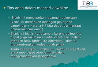 Tips anda dalam mencari downline : Bisnis ini menawarkan lapangan pekerjaan Bisnis ini meberikan lapangan pekerjaan sampingan ( karena HP kita dapat bermanfaat dalam mencari uang) Bisnis ini bisnis kerjasama… karena upline kita dapat juga melakuan “ add” client baru dalam jaringan kita, tanpa kita diberitahu…dan ini menguntungkan kedua belah pihak Tidak ada target – target an.. Semua tergantung anda mau cepat atau lambat dalam mengembangkan jaringannya  