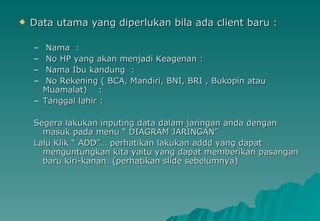 Data utama yang diperlukan bila ada client baru : Nama  : No HP yang akan menjadi Keagenan : Nama Ibu kandung  : No Rekening ( BCA, Mandiri, BNI, BRI , Bukopin atau Muamalat)  : Tanggal lahir : Segera lakukan inputing data dalam jaringan anda dengan masuk pada menu “ DIAGRAM JARINGAN” Lalu Klik “ ADD”… perhatikan lakukan addd yang dapat menguntungkan kita yaitu yang dapat memberikan pasangan baru kiri-kanan. (perhatikan slide sebelumnya) 