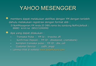 YAHOO MESENGGER members dapat melakukan aktifitas dengan YM dengan terlebih dahulu melakukan registrasi dengan format sbb : D.NoHPKeagenan.YM Anda.ID DBS.nama ibu kandung.NoPin(default : 8888)  kirim ke  085221090990 Apa yang dapat dilakukan : Transaksi Pulsa  :  YM Id :  trxpulsa_dfi Konfirmasi Deposit :  YM ID : dbsdeposit_(namabank) Komplain transaksi pulsa :  YM ID : dbs_cell Customer Service  :  csdfii_anggi Lainnya lihat di website  www.duta4future.com 