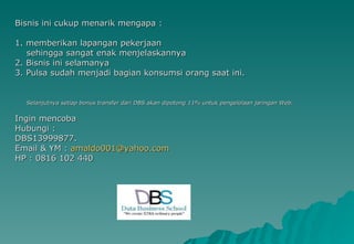 Bisnis ini cukup menarik mengapa : 1. memberikan lapangan pekerjaan sehingga sangat enak menjelaskannya 2. Bisnis ini selamanya 3. Pulsa sudah menjadi bagian konsumsi orang saat ini. Selanjutnya setiap bonus transfer dari DBS akan dipotong 11% untuk pengelolaan jaringan Web. Ingin mencoba Hubungi : DBS13999877. Email & YM :  [email_address] HP : 0816 102 440 