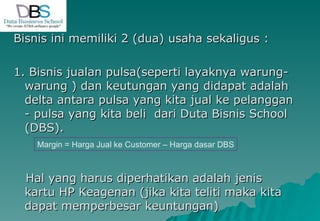 Bisnis ini memiliki 2 (dua) usaha sekaligus : 1. Bisnis jualan pulsa(seperti layaknya warung-warung ) dan keutungan yang didapat adalah delta antara pulsa yang kita jual ke pelanggan - pulsa yang kita beli  dari Duta Bisnis School (DBS). Hal yang harus diperhatikan adalah jenis kartu HP Keagenan (jika kita teliti maka kita dapat memperbesar keuntungan) Margin = Harga Jual ke Customer – Harga dasar DBS 