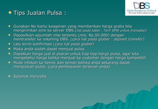 Tips Jualan Pulsa : Gunakan No Kartu keagenan yang memberikan harga gratis bila mengirimkan sms ke server DBS .( liat pada tabel . Tarif SMS untuk transaksi) Depositkan sejumlah nilai tertentu (mis. Rp.50.000) dengan mentransfer ke rekening DBS.  (cara liat pada gtabel : deposit transfer) Lalu kirim konfirmasi  (cara liat pada gtabel) Maka anda sudah dapat menjual pulsa. Dapatkan harga jual di psaran untuk tiap tiap harga pulsa, agar kita mengetahui harga ketika menjual ke customer dengan harga kompetitif. Mulai infokan ke family dan teman bahwa anda sekarang dapat mengisikan pulsa. (cara pembayaran terserah anda) Selamat mencoba 