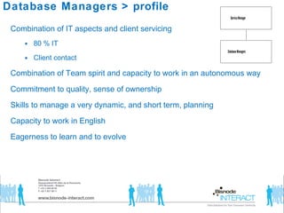 Database Managers  >  profile Combination of IT aspects and client servicing 80 % IT Client contact  Combination of Team spirit and capacity to work in an autonomous way Commitment to quality, sense of ownership Skills to manage a very dynamic, and short term, planning Capacity to work in English  Eagerness to learn and to evolve 