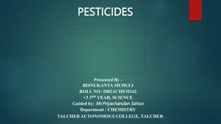 Presented By -
BISNUKANTA MUDULI
ROLL NO- 2002ACHEM162
+3 3RD YEAR, SCIENCE
Guided by: Mr.Priyachandan Sahoo
Department : CHEMISTRY
TALCHER AUTONOMOUS COLLEGE, TALCHER
PESTICIDES
 