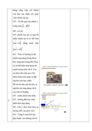 5’
dung công việc với nhóm
vừa báo cáo nhận xét, giáo
viên chính xác lại.
GV : Từ kết quả của nhóm 1,
4 hãy tính 2a b ?
HS : trả lời
GV: chính xác lại và qua đó
nhấn mạnh lại ta có thể tính
ma nb bằng cách tính
 
2
ma nb
GV : Tích vô hướng có rất
nhiều ứng dụng trong khoa
học cũng như trong đời sống
và nó thể hiện ứng dụng rất
mạnh trong môn vật lí. Các
em theo dõi clip sau.( GV
trình chiếu trên slide và đặt
câu hỏi cho học sinh)
Để trả lời cho câu hỏi đó, ta
nghiên cứu ứng dụng vật lí
của tích vô hướng.
GV : trình chiếu trên slide.
GV : hướng dẫn học sinh
phân tích ứng dụng.
HS : Chú ý, thực hiện theo sự
hướng dẫn của giáo viên.
GV : Công A sinh bởi lực
phụ thuộc vào những yếu tố
TIẾT 19: TÍCH VÔ HƯỚNG CỦA HAI VECTƠ
2. Các tính chất của tích vô hướng
Tại sao người kéo xe phải gò lưng xuống để kéo xe?
A

B

F
F2
F1
TIẾT 19: TÍCH VÔ HƯỚNG CỦA HAI VECTƠ
2. Các tính chất của tích vô hướng
• Tính chất :
• Nhận xét :
• Ứng dụng :
F

Công A của lực là :F .A F AB  1 2 .F F AB 
1 2. .F AB F AB 
2.F AB
 