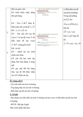 2’
3’
dẫn của giáo viên.
GV trình chiếu slide, đồng
thời ghi bảng.
GV : Cho àa v b khác 0 .
Điều kiện cần và đủ để a b ?
HS : . 0a b a b  
GV : Vậy nếu cho tọa độ
vectơ a và tọa độ vectơ b thì
điều kiện để hai vectơ
àa v b vuông góc là gì?
HS : trả lời
GV : chính xác lại, trình
chiếu trên slide.
GV yêu cầu học sinh vận
dụng làm hoạt động 2 trong
sgk
GV gọi một HS lên bảng
làm, sau đó HS khác nhận
xét, GV chính xác lại.
TIẾT 19: TÍCH VÔ HƯỚNG CỦA HAI VECTƠ
2. Các tính chất của tích vô hướng
3. Biểu thức tọa độ của tích vô hướng
• Trong mặt phẳng tọa độ , cho hai vectơ .
Khi đó tích vô hướng là :
 ; ;O i j    1 2 1 2; , ;a a a b b b
.a b
1 1 2 2.  a b a b a b
TIẾT 19: TÍCH VÔ HƯỚNG CỦA HAI VECTƠ
2. Các tính chất của tích vô hướng
3. Biểu thức tọa độ của tích vô hướng
• Trong mặt phẳng tọa độ , cho hai vectơ .
Khi đó tích vô hướng là :
 ; ;O i j    1 2 1 2; , ;a a a b b b
.a b
1 1 2 2.  a b a b a b
• Nhận xét : Hai vec tơ khác vuông góc với nhau
khi và chỉ khi
   1 2 1 2; , ;a a a b b b 0
1 1 2 2 0 a b a b
Hoạt động 2(sgk) Trong mặt phẳng Oxy cho ba điểm A(2; 4), B(1;2), C(6; 2)
Chứng minh rằng AB AC
3. Biểu thức tọa độ
của tích vô hướng
Trong mặt phẳng
 ; ;O i j cho
   1 2 1 2; ; ;a a a b b b .
Khi đó :
1 1 2 2.a b a b a b 
Nếu àa v b khác 0
thì :
1 1 2 2 0a b a b a b   
IV. Củng cố(3’)
- Các tính chất của tích vô hướng
- Ứng dụng thực tế của tích vô hướng
- Biểu thức tọa độ của tích vô hướng.
V. Về nhà
- Học thuộc các tính chất của tích vô hướng của hai vectơ và biểu thức tọa độ của tích
vô hướng.
- BTVN : Bài tập 3(sgk)
-Đọc trước phần tiếp theo.
 