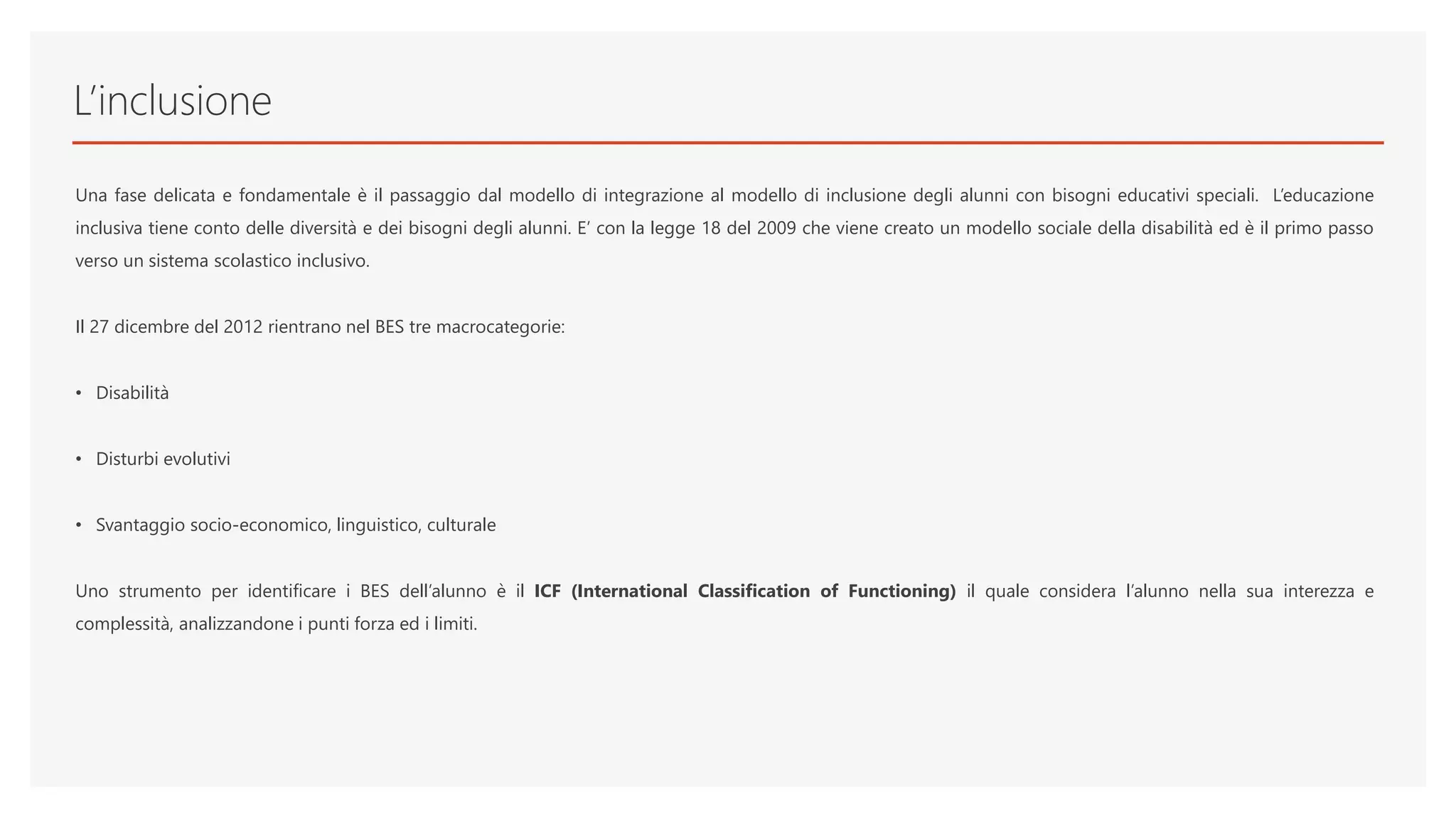 L’inclusione
Una fase delicata e fondamentale è il passaggio dal modello di integrazione al modello di inclusione degli alunni con bisogni educativi speciali. L’educazione
inclusiva tiene conto delle diversità e dei bisogni degli alunni. E’ con la legge 18 del 2009 che viene creato un modello sociale della disabilità ed è il primo passo
verso un sistema scolastico inclusivo.
Il 27 dicembre del 2012 rientrano nel BES tre macrocategorie:
• Disabilità
• Disturbi evolutivi
• Svantaggio socio-economico, linguistico, culturale
Uno strumento per identificare i BES dell’alunno è il ICF (International Classification of Functioning) il quale considera l’alunno nella sua interezza e
complessità, analizzandone i punti forza ed i limiti.
 