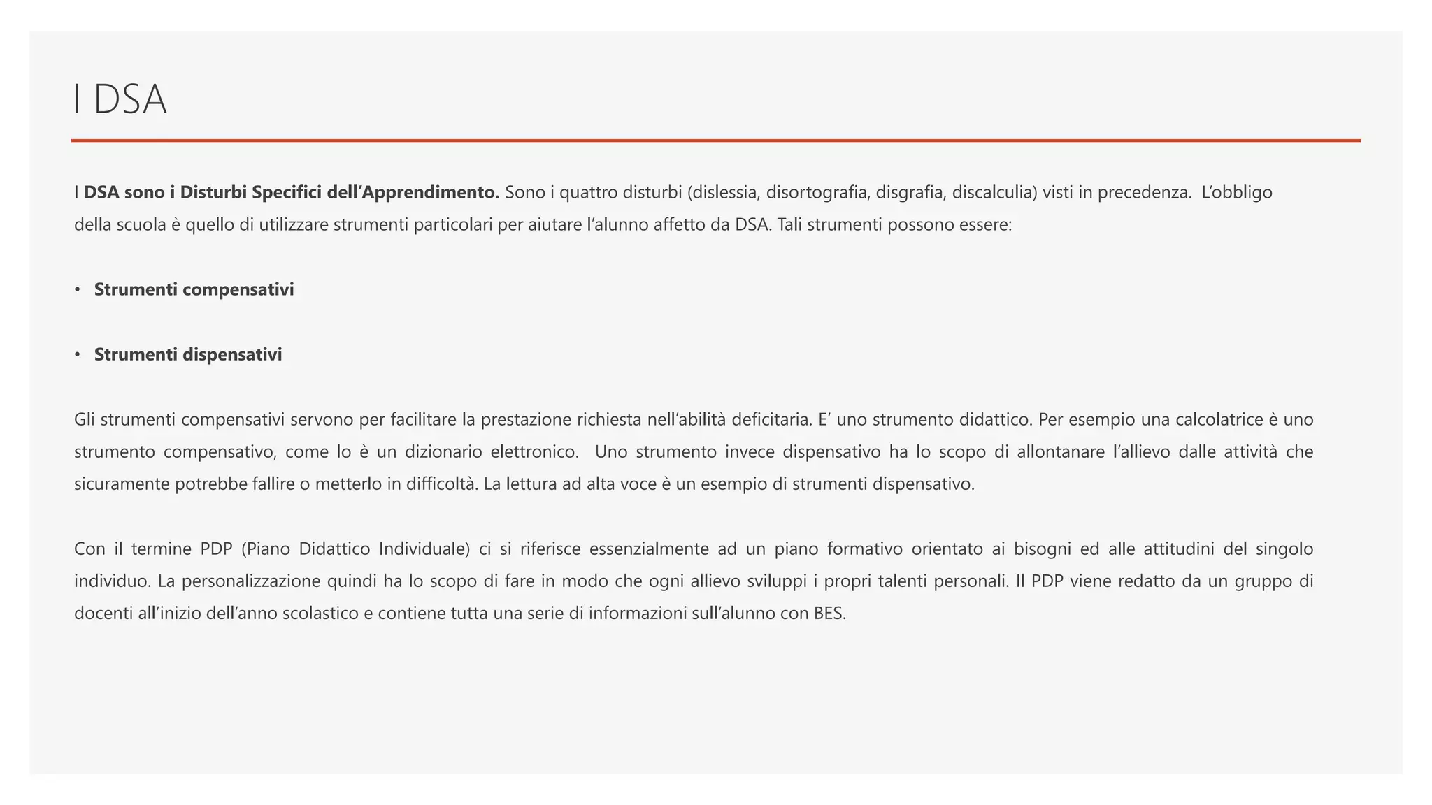 I DSA
I DSA sono i Disturbi Specifici dell’Apprendimento. Sono i quattro disturbi (dislessia, disortografia, disgrafia, discalculia) visti in precedenza. L’obbligo
della scuola è quello di utilizzare strumenti particolari per aiutare l’alunno affetto da DSA. Tali strumenti possono essere:
• Strumenti compensativi
• Strumenti dispensativi
Gli strumenti compensativi servono per facilitare la prestazione richiesta nell’abilità deficitaria. E’ uno strumento didattico. Per esempio una calcolatrice è uno
strumento compensativo, come lo è un dizionario elettronico. Uno strumento invece dispensativo ha lo scopo di allontanare l’allievo dalle attività che
sicuramente potrebbe fallire o metterlo in difficoltà. La lettura ad alta voce è un esempio di strumenti dispensativo.
Con il termine PDP (Piano Didattico Individuale) ci si riferisce essenzialmente ad un piano formativo orientato ai bisogni ed alle attitudini del singolo
individuo. La personalizzazione quindi ha lo scopo di fare in modo che ogni allievo sviluppi i propri talenti personali. Il PDP viene redatto da un gruppo di
docenti all’inizio dell’anno scolastico e contiene tutta una serie di informazioni sull’alunno con BES.
 