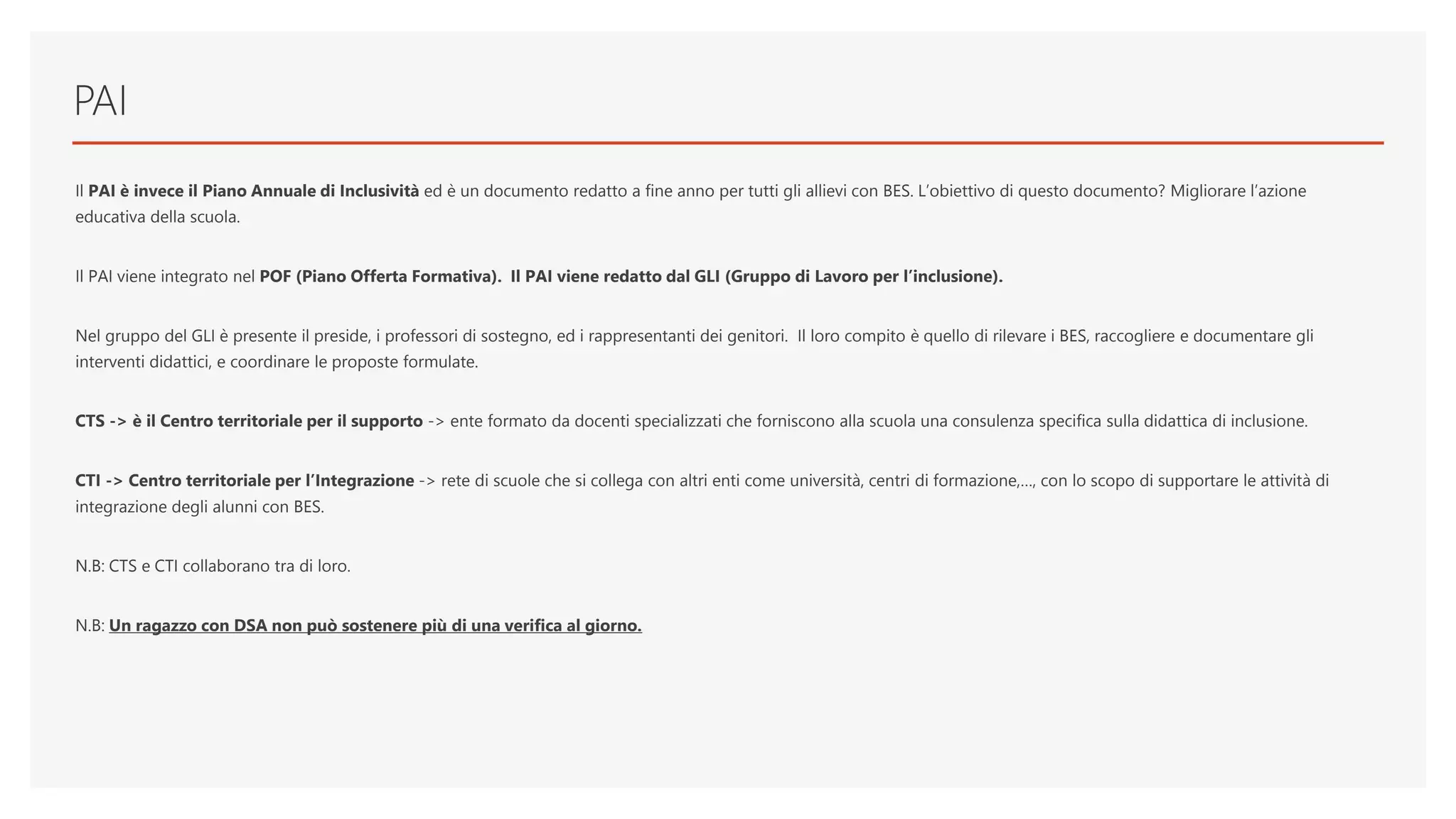 PAI
Il PAI è invece il Piano Annuale di Inclusività ed è un documento redatto a fine anno per tutti gli allievi con BES. L’obiettivo di questo documento? Migliorare l’azione
educativa della scuola.
Il PAI viene integrato nel POF (Piano Offerta Formativa). Il PAI viene redatto dal GLI (Gruppo di Lavoro per l’inclusione).
Nel gruppo del GLI è presente il preside, i professori di sostegno, ed i rappresentanti dei genitori. Il loro compito è quello di rilevare i BES, raccogliere e documentare gli
interventi didattici, e coordinare le proposte formulate.
CTS -> è il Centro territoriale per il supporto -> ente formato da docenti specializzati che forniscono alla scuola una consulenza specifica sulla didattica di inclusione.
CTI -> Centro territoriale per l’Integrazione -> rete di scuole che si collega con altri enti come università, centri di formazione,…, con lo scopo di supportare le attività di
integrazione degli alunni con BES.
N.B: CTS e CTI collaborano tra di loro.
N.B: Un ragazzo con DSA non può sostenere più di una verifica al giorno.
 