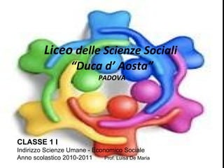Liceo  delle Scienze Sociali  “Duca d’ Aosta” PADOVA CLASSE 1 I Indirizzo Scienze Umane - Economico Sociale Anno scolastico 2010-2011  Prof. Luisa De Maria 