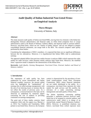 International Journal of Business Research and Development 
ISSN 1929‐0977 | Vol. 1 No. 1, pp. 32‐47 (2012) 
 
              
  
www.sciencetarget.com 
* Corresponding author: mbisogno@unisa.it 
Audit Quality of Italian Industrial Non-Listed Firms:
an Empirical Analysis
Marco Bisogno
University of Salerno, Italy
Abstract
The study measures audit quality of Italian non-listed SMEs, moving from two elements: i) the Italian law
distinguishes between administrative and financial audit; ii) while listed companies have to assign
administrative audit to the Board of Statutory Auditors (BSA), and financial audit to external auditors.
However, non-listed firms, which are not “entities of public interest” and are not obliged to prepare
consolidated financial statements, can assign both to the BSA. The research compares audit quality
performed by these bodies.
Considering the independence of BSA’s members, it is expected that there are no significant differences
between the two alternatives. Moreover, it is hypothesized that Italian SMEs tend to underestimate
earnings.
The approach adopted differs from previous studies because it analyses SMEs (which represent the wider
market for audit services), while literature mainly analyses large listed firms. Moreover, the modified
Jones’ regression model is adopted to the characteristics of the Italian firms.
Keywords: Audit Quality, Earning Management, Non-Listed Firms, External Auditors and Board of
Statutory Auditors.
1. Introduction
The importance of audit quality has been
emphasised by recent international and Italian
financial scandals; moreover, the present global
crisis has highlighted the “manipulation” of
earnings (the so called earnings management), with
the aim of not showing losses or incomes that do
not reflect the results of previous years. As a
consequence, a renewed interest in the topic can be
observed, as underlined by numerous papers
concerning the role of auditors in providing
constraints on earnings management.
The great part of these studies concerns listed
companies while only few papers (e.g. Mariani et
al, 2010; Van Tendeloo and Vanstraelen, 2008)
pertain to non-listed firms. However, the European
context is characterized by the prevalence of non-
listed (small-medium sized) firms (European
Commission, 2003), whose financial statements
are not widely distributed to the public. As a
consequence, non-listed firms represent the wider
market for audit services and this justifies the
relevance of a study concerning earnings
managements and audit quality of these firms.
The Italian legislation concerning auditing
prescribes a separation between financial audit,
which has to be assigned to external auditors, and
administrative audit, which is in charge of an
internal body, named ‘Board of Statutory Auditors’
(BSA). However, in predefined situations (see
below), non-listed firms (which represent more
 