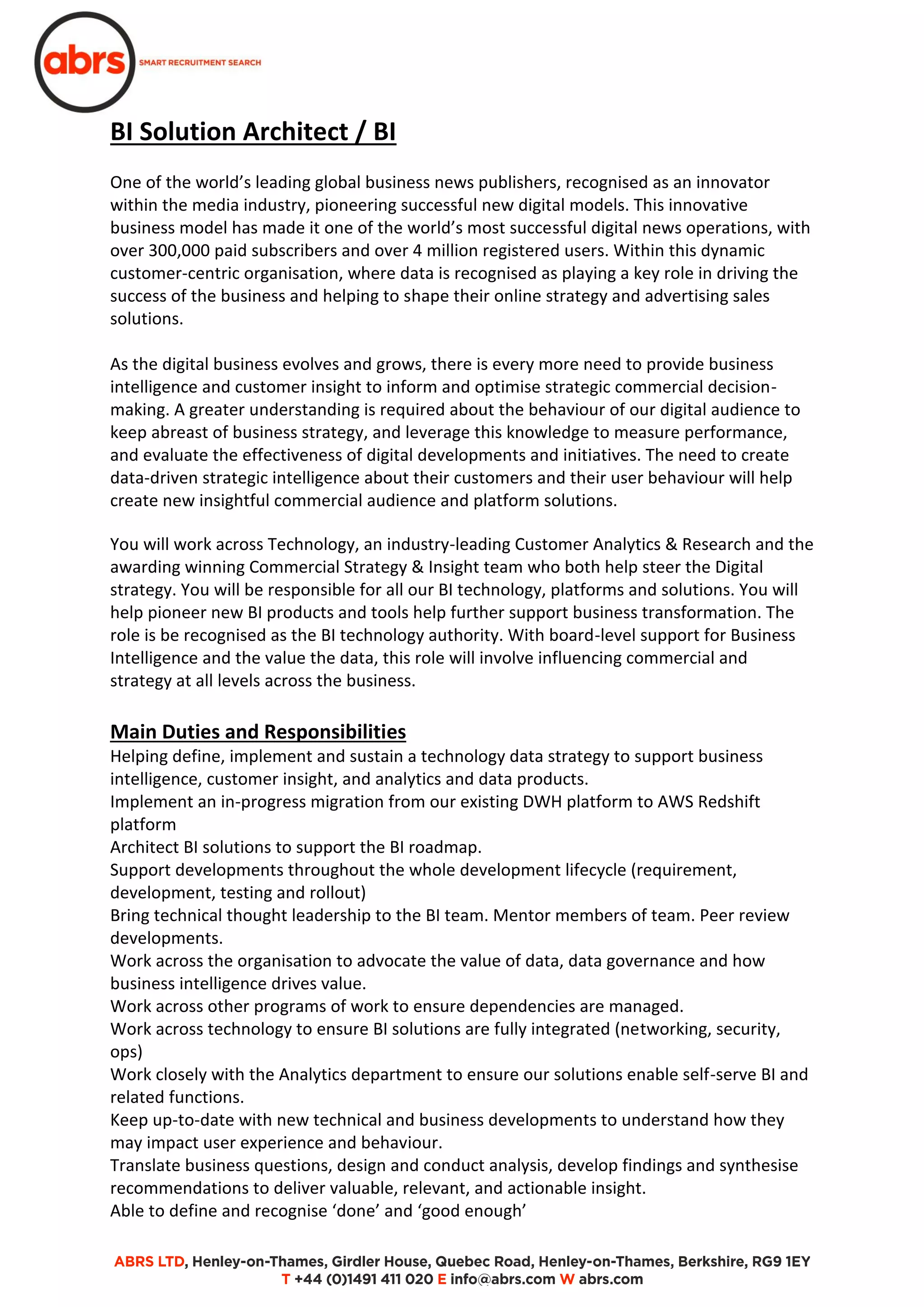 BI Solution Architect / BI
One of the world’s leading global business news publishers, recognised as an innovator
within the media industry, pioneering successful new digital models. This innovative
business model has made it one of the world’s most successful digital news operations, with
over 300,000 paid subscribers and over 4 million registered users. Within this dynamic
customer-centric organisation, where data is recognised as playing a key role in driving the
success of the business and helping to shape their online strategy and advertising sales
solutions.
As the digital business evolves and grows, there is every more need to provide business
intelligence and customer insight to inform and optimise strategic commercial decision-
making. A greater understanding is required about the behaviour of our digital audience to
keep abreast of business strategy, and leverage this knowledge to measure performance,
and evaluate the effectiveness of digital developments and initiatives. The need to create
data-driven strategic intelligence about their customers and their user behaviour will help
create new insightful commercial audience and platform solutions.
You will work across Technology, an industry-leading Customer Analytics & Research and the
awarding winning Commercial Strategy & Insight team who both help steer the Digital
strategy. You will be responsible for all our BI technology, platforms and solutions. You will
help pioneer new BI products and tools help further support business transformation. The
role is be recognised as the BI technology authority. With board-level support for Business
Intelligence and the value the data, this role will involve influencing commercial and
strategy at all levels across the business.
Main Duties and Responsibilities
Helping define, implement and sustain a technology data strategy to support business
intelligence, customer insight, and analytics and data products.
Implement an in-progress migration from our existing DWH platform to AWS Redshift
platform
Architect BI solutions to support the BI roadmap.
Support developments throughout the whole development lifecycle (requirement,
development, testing and rollout)
Bring technical thought leadership to the BI team. Mentor members of team. Peer review
developments.
Work across the organisation to advocate the value of data, data governance and how
business intelligence drives value.
Work across other programs of work to ensure dependencies are managed.
Work across technology to ensure BI solutions are fully integrated (networking, security,
ops)
Work closely with the Analytics department to ensure our solutions enable self-serve BI and
related functions.
Keep up-to-date with new technical and business developments to understand how they
may impact user experience and behaviour.
Translate business questions, design and conduct analysis, develop findings and synthesise
recommendations to deliver valuable, relevant, and actionable insight.
Able to define and recognise ‘done’ and ‘good enough’
 