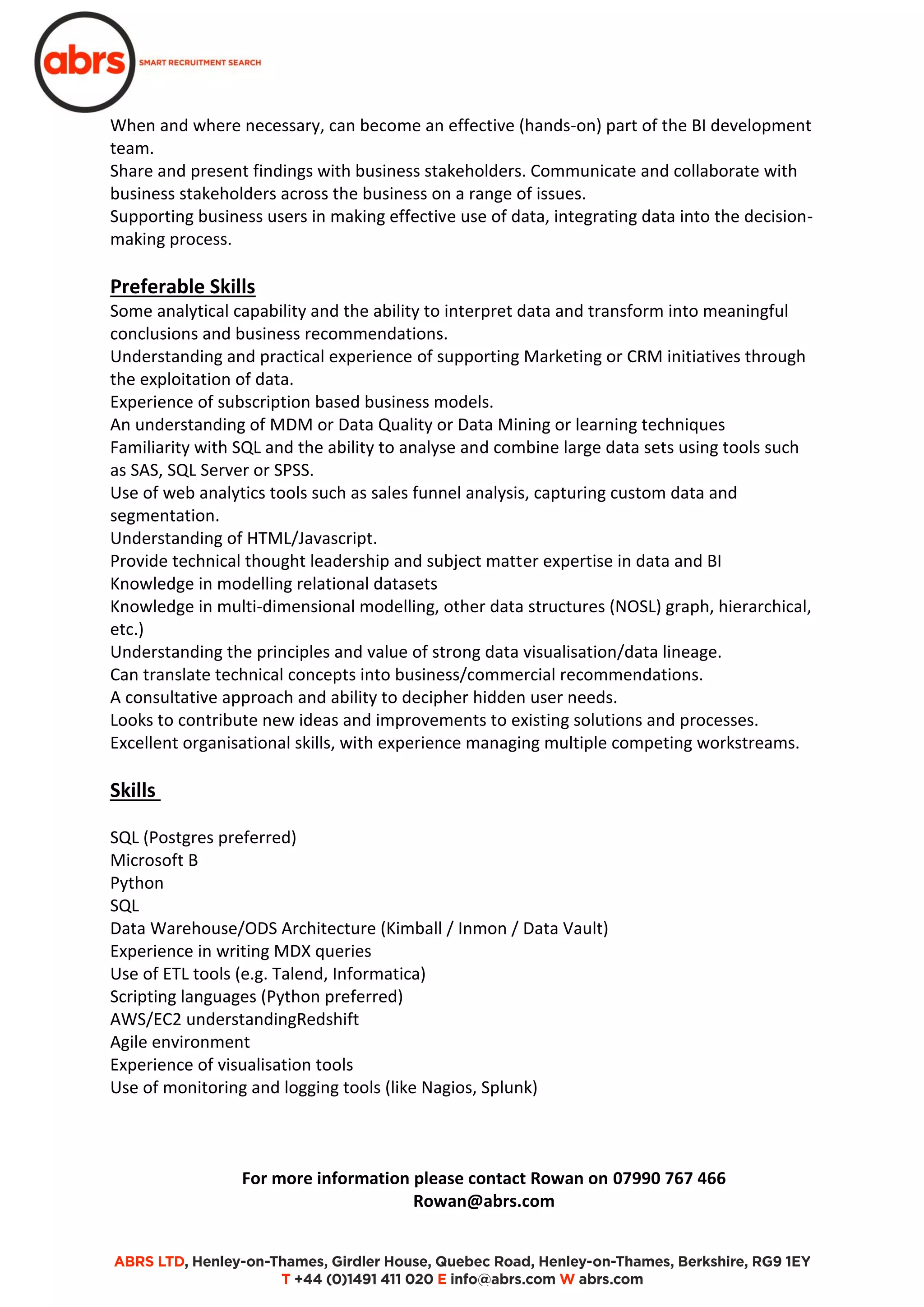 When and where necessary, can become an effective (hands-on) part of the BI development
team.
Share and present findings with business stakeholders. Communicate and collaborate with
business stakeholders across the business on a range of issues.
Supporting business users in making effective use of data, integrating data into the decision-
making process.
Preferable Skills
Some analytical capability and the ability to interpret data and transform into meaningful
conclusions and business recommendations.
Understanding and practical experience of supporting Marketing or CRM initiatives through
the exploitation of data.
Experience of subscription based business models.
An understanding of MDM or Data Quality or Data Mining or learning techniques
Familiarity with SQL and the ability to analyse and combine large data sets using tools such
as SAS, SQL Server or SPSS.
Use of web analytics tools such as sales funnel analysis, capturing custom data and
segmentation.
Understanding of HTML/Javascript.
Provide technical thought leadership and subject matter expertise in data and BI
Knowledge in modelling relational datasets
Knowledge in multi-dimensional modelling, other data structures (NOSL) graph, hierarchical,
etc.)
Understanding the principles and value of strong data visualisation/data lineage.
Can translate technical concepts into business/commercial recommendations.
A consultative approach and ability to decipher hidden user needs.
Looks to contribute new ideas and improvements to existing solutions and processes.
Excellent organisational skills, with experience managing multiple competing workstreams.
Skills
SQL (Postgres preferred)
Microsoft B
Python
SQL
Data Warehouse/ODS Architecture (Kimball / Inmon / Data Vault)
Experience in writing MDX queries
Use of ETL tools (e.g. Talend, Informatica)
Scripting languages (Python preferred)
AWS/EC2 understandingRedshift
Agile environment
Experience of visualisation tools
Use of monitoring and logging tools (like Nagios, Splunk)
For more information please contact Rowan on 07990 767 466
Rowan@abrs.com
 