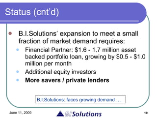 Status (cnt’d) B.I.Solutions’ expansion to meet a small fraction of market demand requires: Financial Partner: $1.6 - 1.7 million asset backed portfolio loan, growing by $0.5 - $1.0 million per month Additional equity investors More savers / private lenders B.I.Solutions: faces growing demand … 