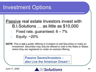 Investment Options Passive  real estate Investors invest with B.I.Solutions … as little as $10,000 Fixed rate, guaranteed: 6 – 7%  Equity: ~20% NOTE:  This is  not  a public offering or invitation to sell Securities or make an investment. Securities may only be offered or sold in the State or States where they are registered or under an exempt offering. Passive Savers/Investors – also Live the American Dream ! 