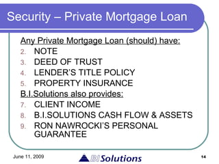Security – Private Mortgage Loan Any  Private Mortgage Loan (should)  have:   NOTE DEED OF TRUST LENDER’S TITLE POLICY PROPERTY INSURANCE   B.I.Solutions also provides: CLIENT INCOME   B.I.SOLUTIONS CASH FLOW & ASSETS   RON NAWROCKI’S PERSONAL GUARANTEE 