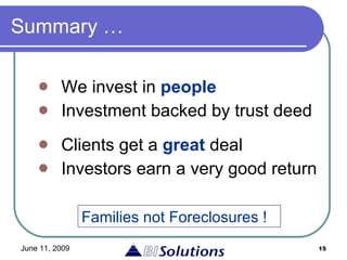 Summary … We invest in  people Investment backed by trust deed Clients get a  great  deal  Investors earn a very good return Families not Foreclosures ! 
