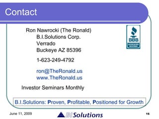 Contact Ron Nawrocki (The Ronald)   B.I.Solutions Corp.   Verrado   Buckeye AZ 85396   1-623-249-4792   [email_address]   www.TheRonald.us Investor Seminars Monthly B.I.Solutions:  P roven,  P rofitable,  P ositioned for Growth 