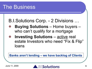 The Business B.I.Solutions Corp. - 2 Divisions … Buying Solutions  – Home buyers – who can’t qualify for a mortgage Investing Solutions  –  active  real estate Investors who need “Fix & Flip” loans Banks aren’t lending – we have backlog of Clients 