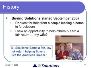 History Buying Solutions  started September 2007  Request for help from a couple leasing a home in foreclosure I saw an opportunity to help others & earn a fair return … my wife? B.I.Solutions: Earns a fair, low risk return helping Buyers Live the American Dream ! 