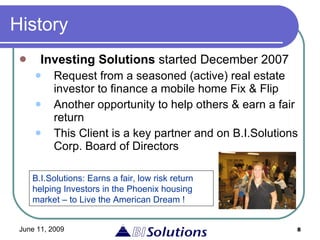 History Investing Solutions  started December 2007 Request from a seasoned (active) real estate investor to finance a mobile home Fix & Flip Another opportunity to help others & earn a fair return This Client is a key partner and on B.I.Solutions Corp. Board of Directors B.I.Solutions: Earns a fair, low risk return helping Investors in the Phoenix housing market – to Live the American Dream ! 
