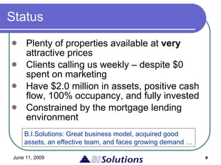 Status Plenty of properties available at  very  attractive prices Clients calling us weekly – despite $0 spent on marketing Have $2.0 million in assets, positive cash flow, 100% occupancy, and fully invested  Constrained by the mortgage lending environment B.I.Solutions: Great business model, acquired good assets, an effective team, and faces growing demand … 