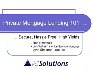 Private Mortgage Lending 101 … …  Secure, Hassle Free, High Yields - Ron Nawrocki - Jim Williams –  Joe Stachon Mortgage - Lynn Simonar –  DHI Title 