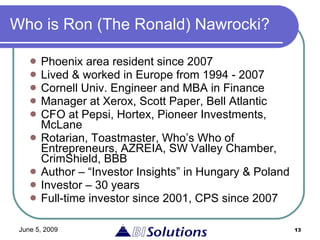 Who is Ron (The Ronald) Nawrocki? Phoenix area resident  since 2007 Lived & worked in Europe from 1994 - 2007 Cornell Univ. Engineer and MBA in Finance Manager at Xerox, Scott Paper, Bell Atlantic CFO at Pepsi, Hortex, Pioneer Investments, McLane Rotarian, Toastmaster, Who’s Who of Entrepreneurs, AZREIA, SW Valley Chamber, CrimShield, BBB Author – “Investor Insights” in Hungary & Poland Investor – 30 years Full-time investor since 2001, CPS since 2007 