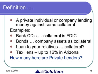 Definition … A private individual or company lending money against some collateral Examples: Bank CD’s … collateral is FDIC  Bonds … company assets as collateral  Loan to your relatives … collateral? Tax liens – up to 16% in Arizona How many here are Private Lenders? 