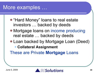 More examples … “ Hard Money” loans to real estate investors … backed by deeds Mortgage loans on  income producing  real estate … backed by deeds Loan backed by Mortgage Loan (Deed) Collateral Assignment These are Private  Mortgage  Loans 