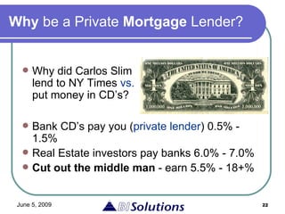Why  be a Private  Mortgage  Lender? Bank CD’s pay you ( private lender ) 0.5% - 1.5% Real Estate investors pay banks 6.0% - 7.0% Cut out the middle man  - earn 5.5% - 18+% Why did Carlos Slim lend to NY Times  vs.  put money in CD’s? 