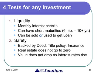 4 Tests for any Investment Liquidity Monthly interest checks Can have short maturities (6 mo. – 10+ yr.) Can be sold  or  used to get Loan Safety Backed by Deed, Title policy, Insurance Real estate does not go to zero Value does not drop as interest rates rise 
